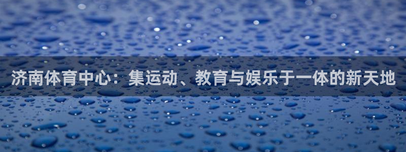 球王会体育：济南体育中心：集运动、教育与娱乐于一体的新天地